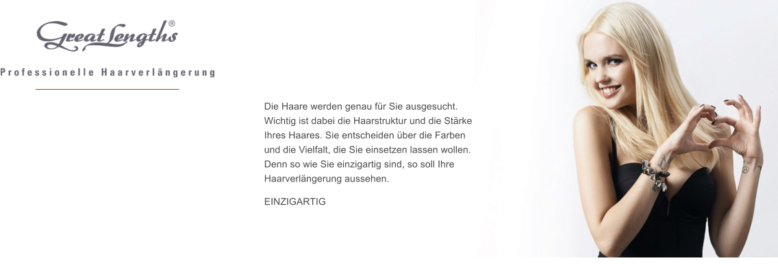 Die Haare werden genau fr Sie ausgesucht.  Wichtig ist dabei die Haarstruktur und die Strke Ihres Haares. Sie entscheiden ber die Farben  und die Vielfalt, die Sie einsetzen lassen wollen.  Denn so wie Sie einzigartig sind, so soll Ihre Haarverlngerung aussehen.   EINZIGARTIG